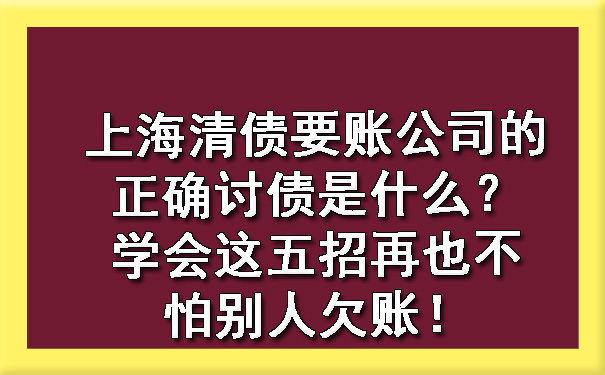 上海清债要账公司的正确讨债是什么?学会这五招再也不怕别人欠账!